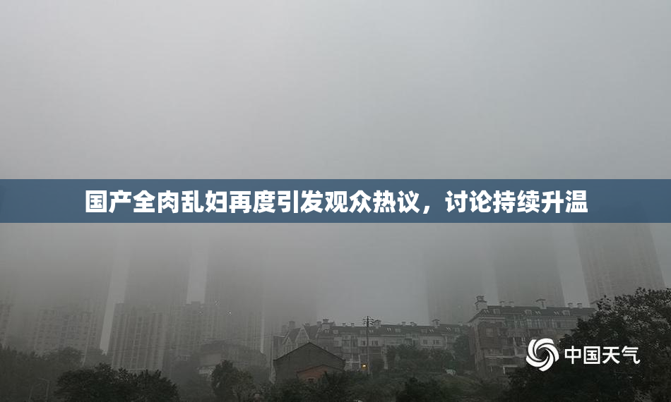 国产全肉乱妇再度引发观众热议，讨论持续升温