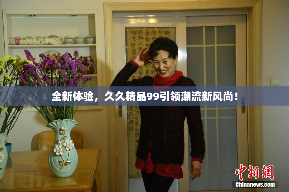 全新体验，久久精品99引领潮流新风尚！
