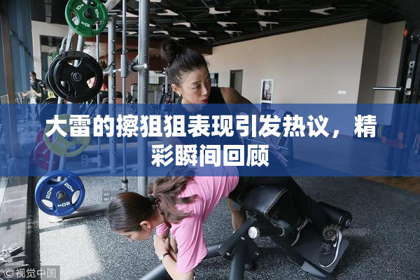 大雷的擦狙狙表现引发热议，精彩瞬间回顾