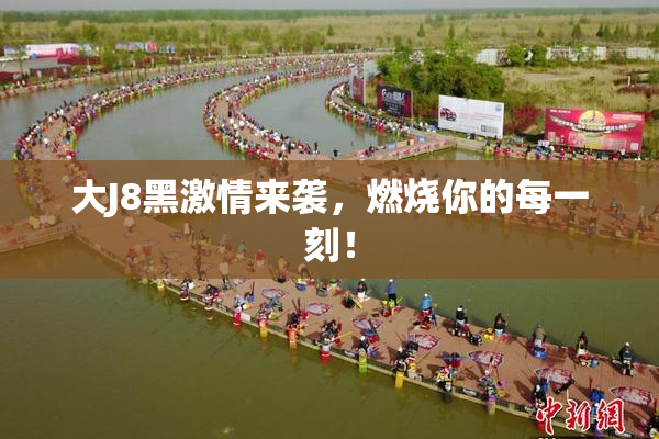 大J8黑激情来袭，燃烧你的每一刻！