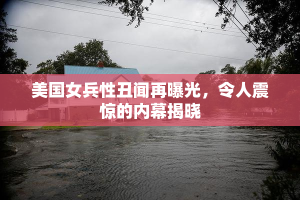 美国女兵性丑闻再曝光，令人震惊的内幕揭晓