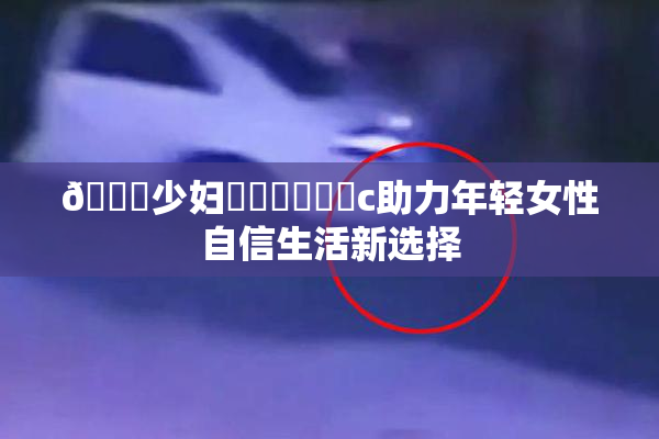 🔞少妇❌‌❌‌❌‌c助力年轻女性自信生活新选择