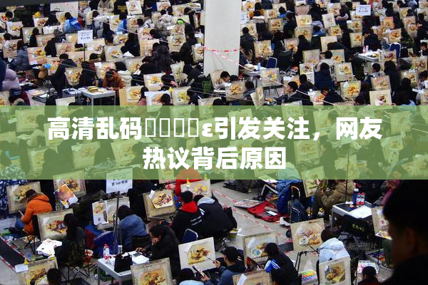高清乱码❌‌❌‌ε引发关注，网友热议背后原因