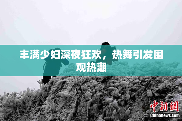 丰满少妇深夜狂欢，热舞引发围观热潮