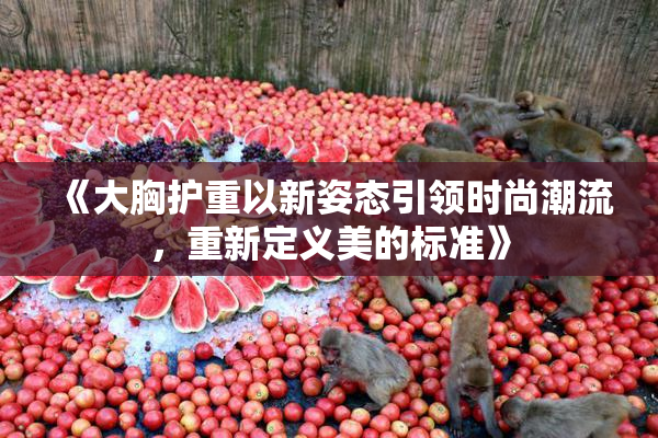 《大胸护重以新姿态引领时尚潮流，重新定义美的标准》