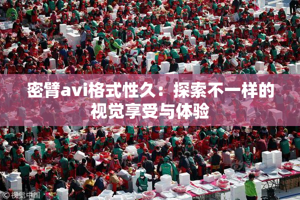 密臂avi格式性久：探索不一样的视觉享受与体验