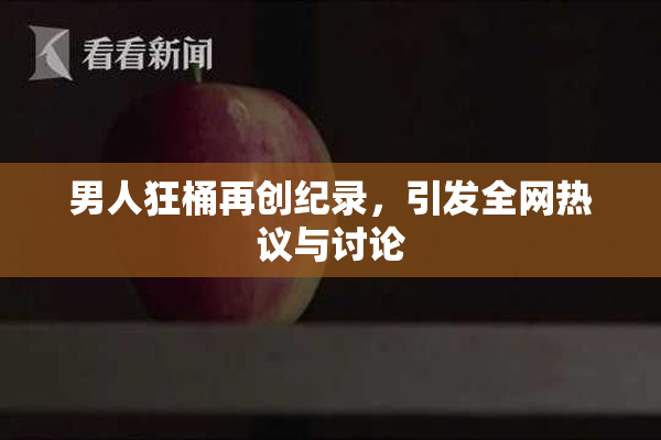 男人狂桶再创纪录，引发全网热议与讨论
