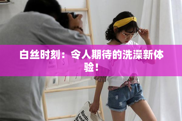白丝时刻：令人期待的洗澡新体验！