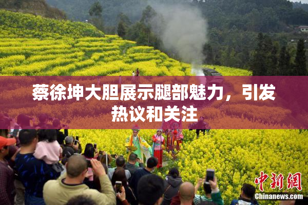 蔡徐坤大胆展示腿部魅力，引发热议和关注