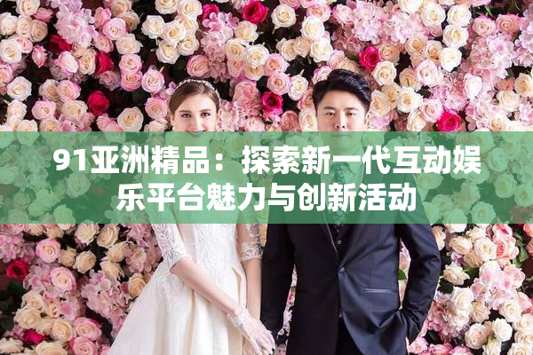 91亚洲精品：探索新一代互动娱乐平台魅力与创新活动