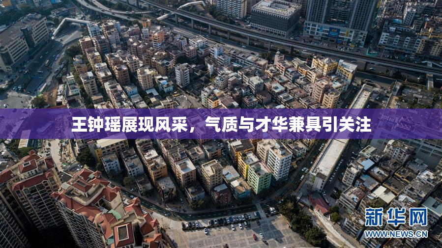 王钟瑶展现风采，气质与才华兼具引关注