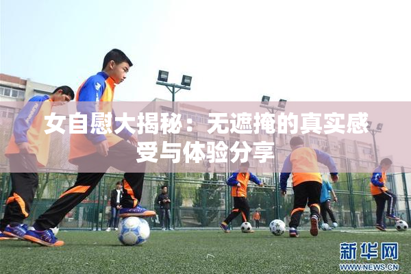 女自慰大揭秘：无遮掩的真实感受与体验分享