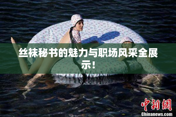 丝袜秘书的魅力与职场风采全展示！