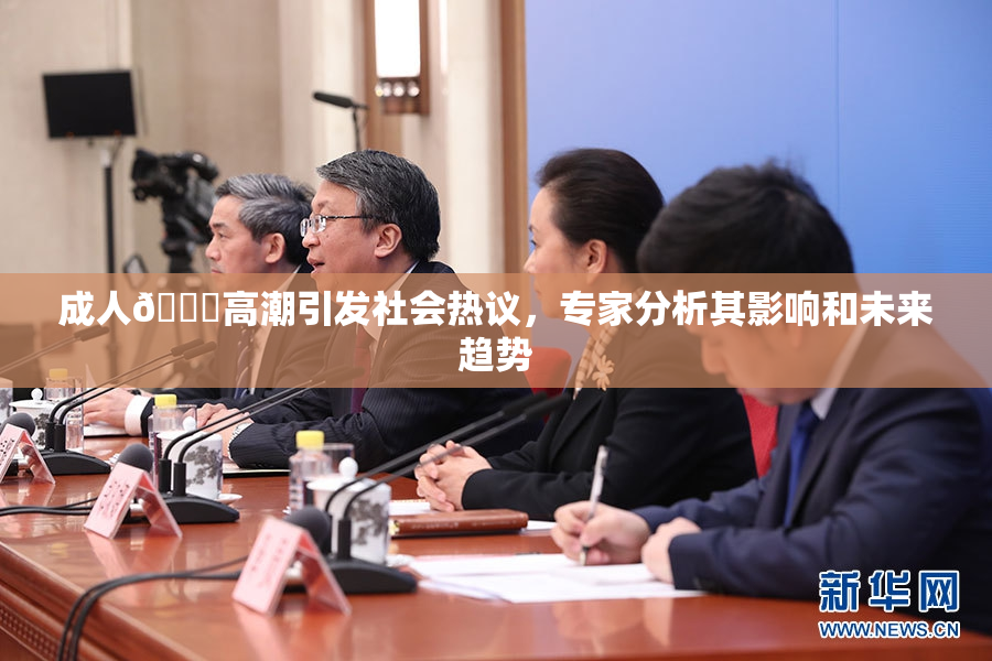成人🔞高潮引发社会热议，专家分析其影响和未来趋势