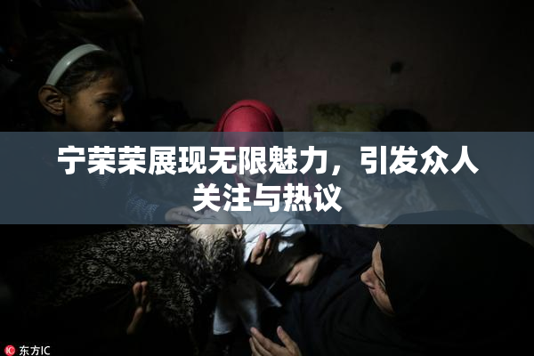 宁荣荣展现无限魅力，引发众人关注与热议
