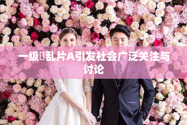一级婬乱片A引发社会广泛关注与讨论