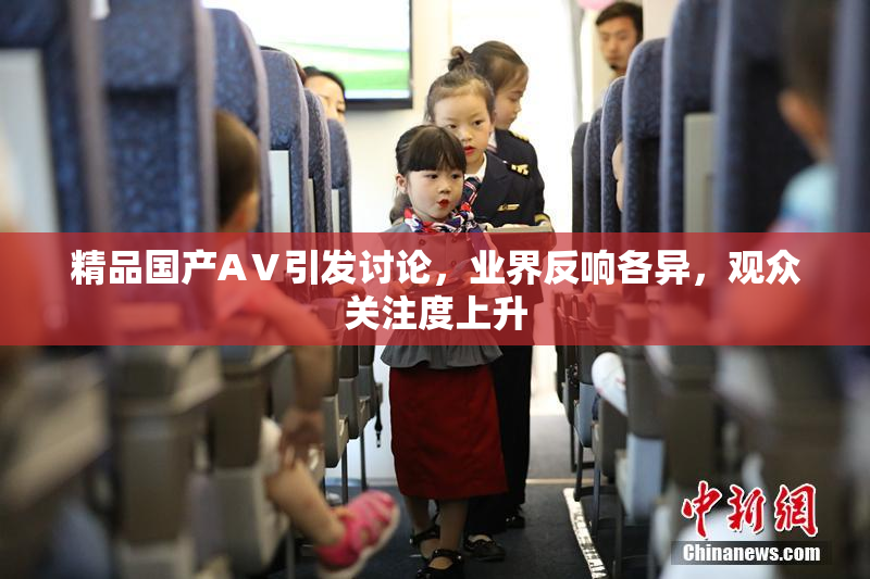 精品国产AⅤ引发讨论，业界反响各异，观众关注度上升