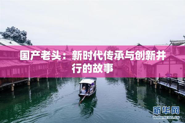 国产老头：新时代传承与创新并行的故事