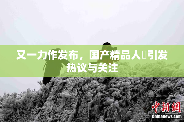 又一力作发布，国产精品人獸引发热议与关注