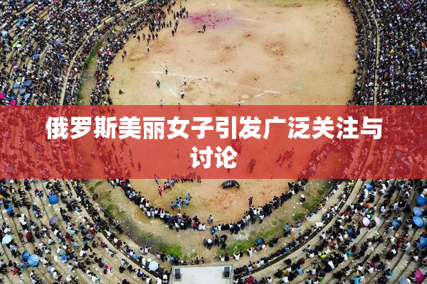 俄罗斯美丽女子引发广泛关注与讨论