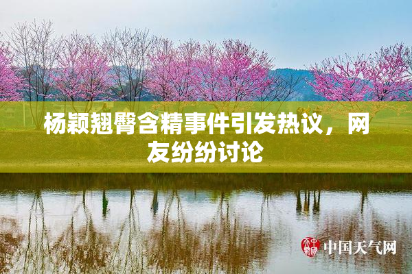 杨颖翘臀含精事件引发热议，网友纷纷讨论