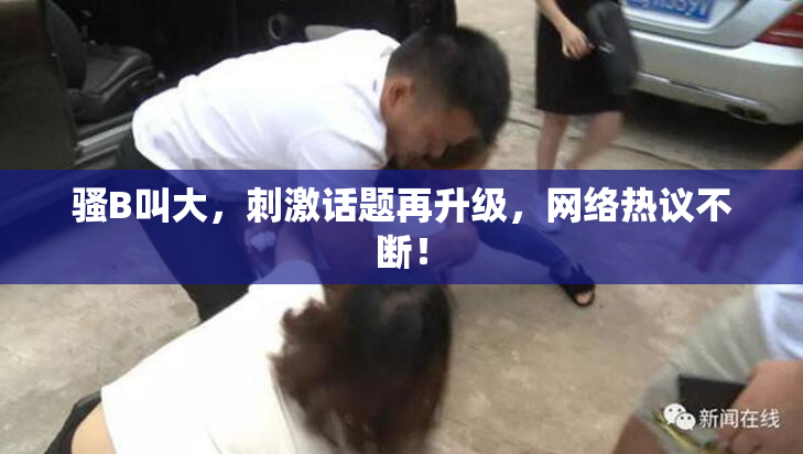 骚B叫大，刺激话题再升级，网络热议不断！