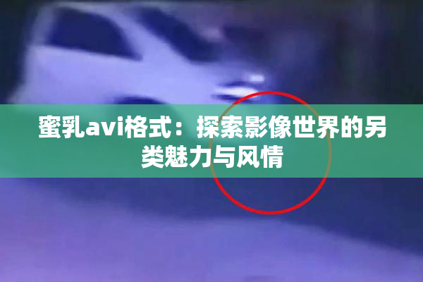 蜜乳avi格式：探索影像世界的另类魅力与风情