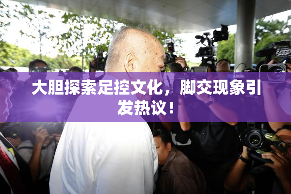大胆探索足控文化，脚交现象引发热议！