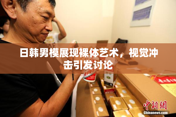日韩男模展现裸体艺术，视觉冲击引发讨论