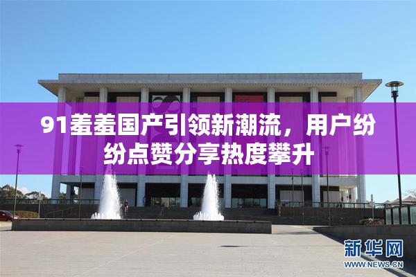91羞羞国产引领新潮流，用户纷纷点赞分享热度攀升