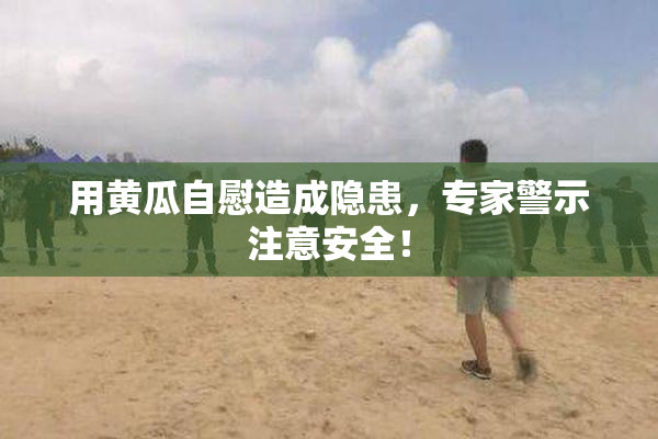 用黄瓜自慰造成隐患，专家警示注意安全！