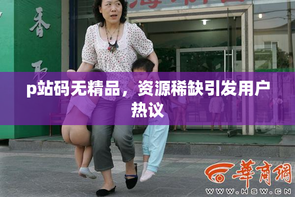 p站码无精品，资源稀缺引发用户热议