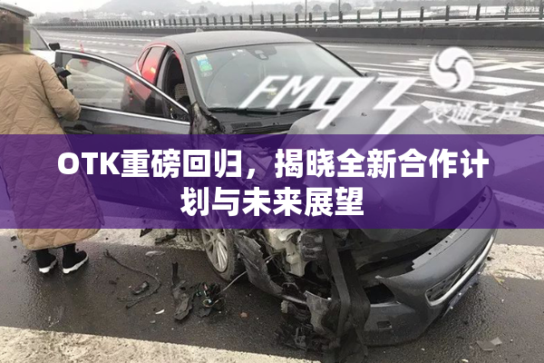 OTK重磅回归，揭晓全新合作计划与未来展望