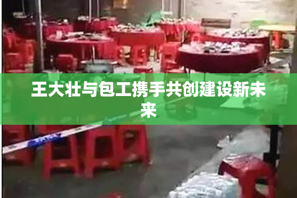王大壮与包工携手共创建设新未来