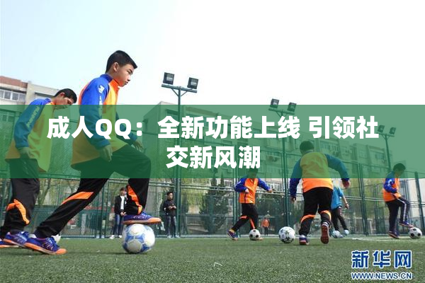 成人QQ：全新功能上线 引领社交新风潮