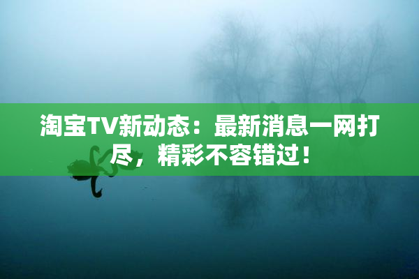 淘宝TV新动态：最新消息一网打尽，精彩不容错过！