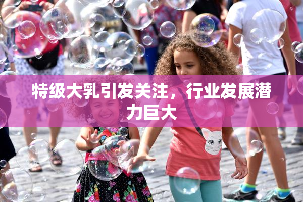 特级大乳引发关注，行业发展潜力巨大