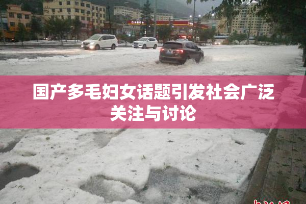 国产多毛妇女话题引发社会广泛关注与讨论