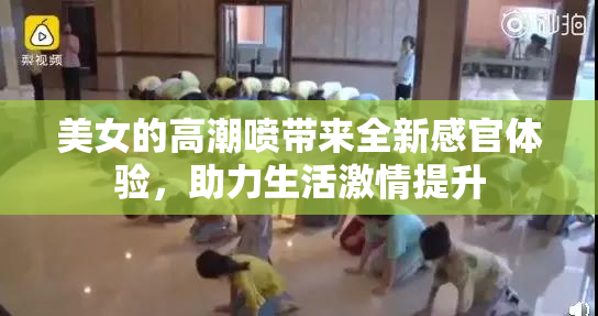 美女的高潮喷带来全新感官体验，助力生活激情提升
