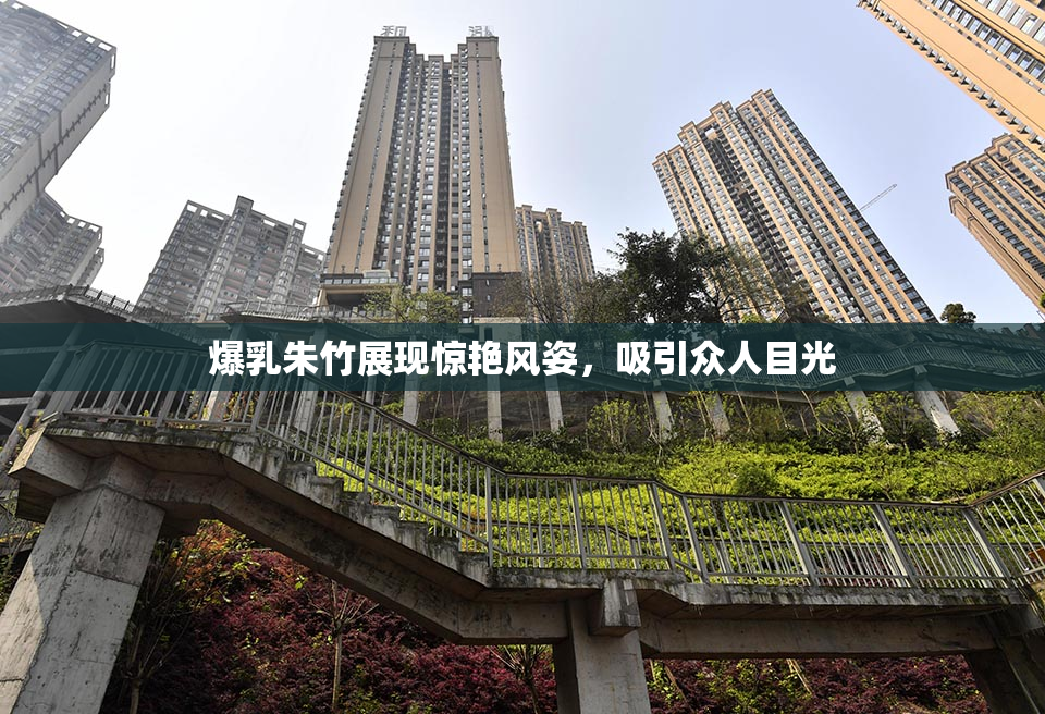 爆乳朱竹展现惊艳风姿，吸引众人目光