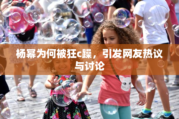 杨幂为何被狂c躁，引发网友热议与讨论