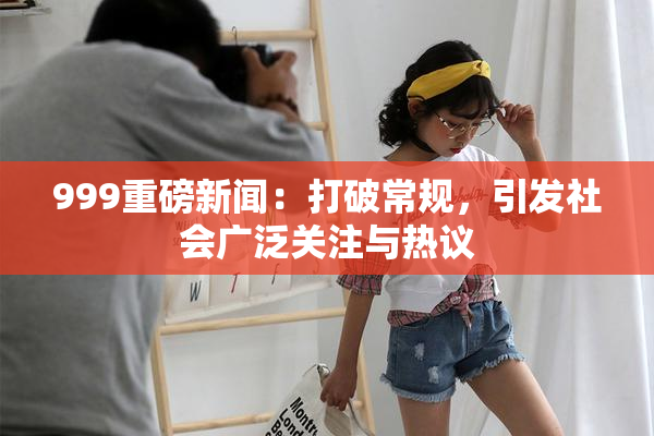 999重磅新闻：打破常规，引发社会广泛关注与热议