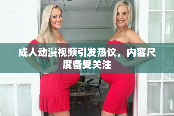 成人动漫视频引发热议，内容尺度备受关注