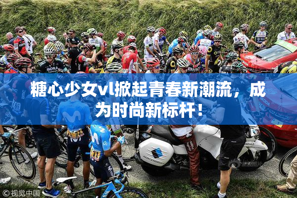 糖心少女vl掀起青春新潮流，成为时尚新标杆！