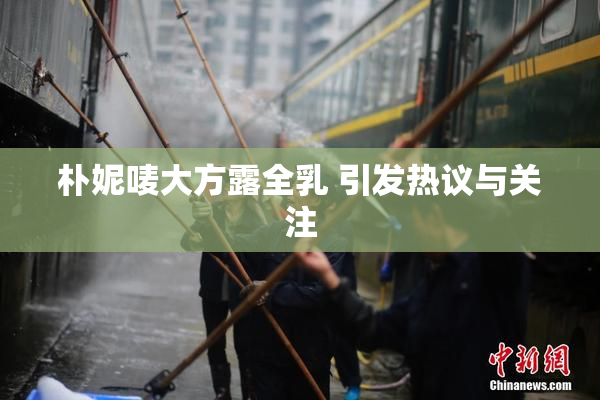 朴妮唛大方露全乳 引发热议与关注