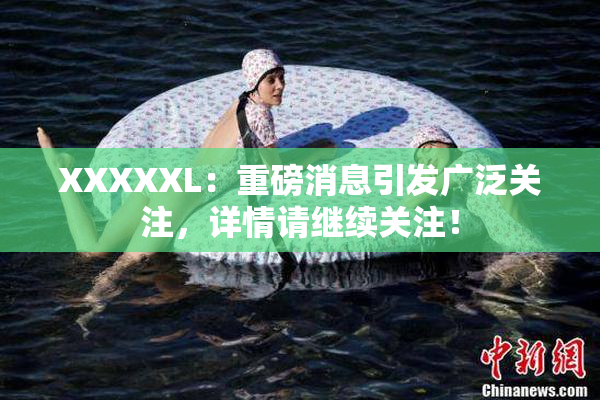 XXXXXL：重磅消息引发广泛关注，详情请继续关注！