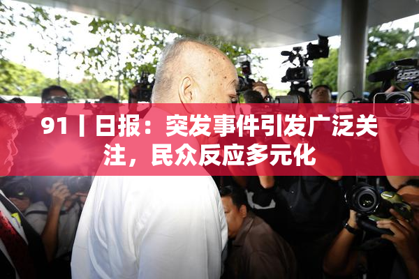 91丨日报：突发事件引发广泛关注，民众反应多元化