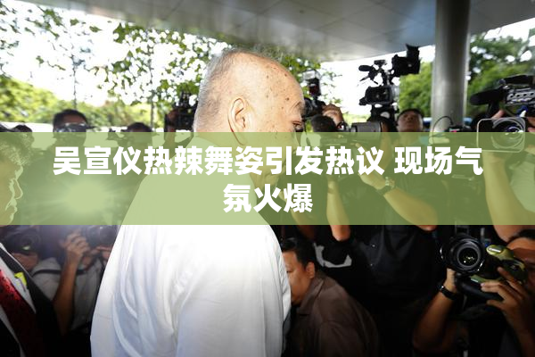 吴宣仪热辣舞姿引发热议 现场气氛火爆