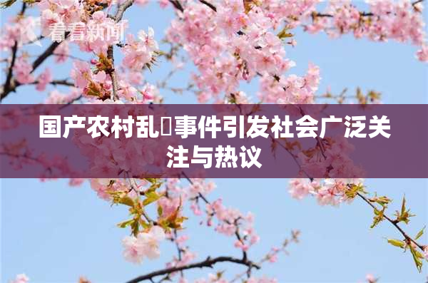 国产农村乱婬事件引发社会广泛关注与热议