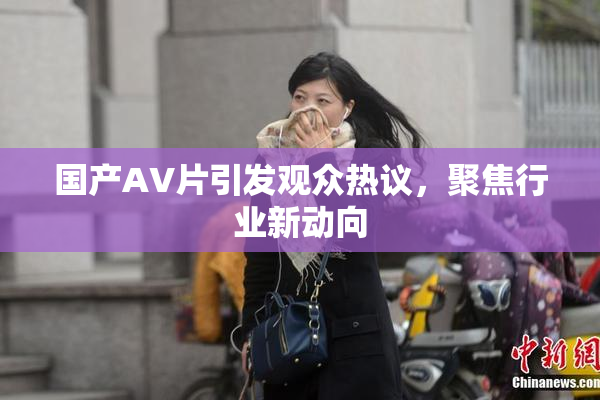 国产AV片引发观众热议，聚焦行业新动向